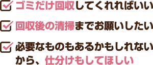 ゴミだけ回収してくれればいい・回収後の清掃までお願いしたい・必要なものもあるかもしれないから、仕分けもしてほしい