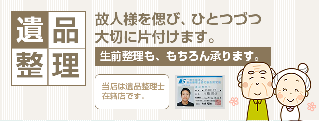 遺品整理 故人様を偲び、ひとつづつ大切に片づけます。生前整理も、もちろん承ります。